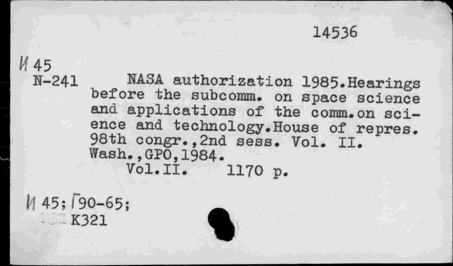 ﻿14536
M 45
N-241
NASA authorization 1985.Hearings before the subcomm. on space science and applications of the comm.on science and technology.House of repres. 98th congr.,2nd sess. Vol. II.
Wash.,GPO,1984.
Vol.II. 1170 p.
H 45;f9O-65;
K321